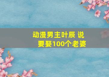 动漫男主叶辰 说要娶100个老婆